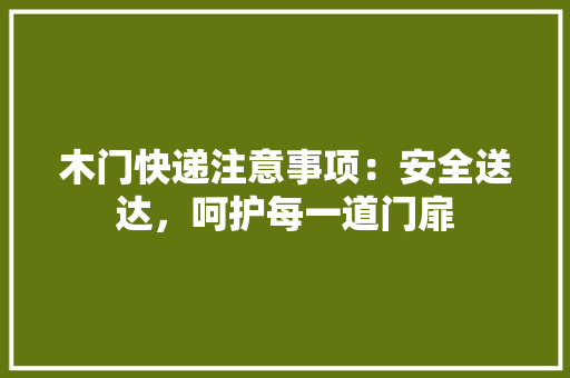木门快递注意事项：安全送达，呵护每一道门扉