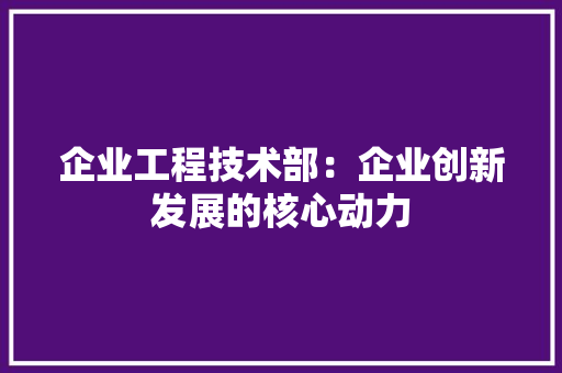 企业工程技术部：企业创新发展的核心动力 家居装修