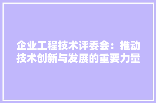 企业工程技术评委会：推动技术创新与发展的重要力量 家居装修