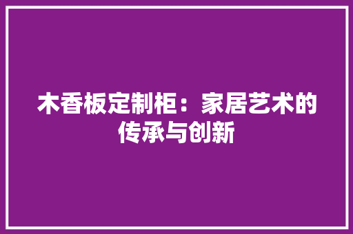 木香板定制柜：家居艺术的传承与创新 室内设计