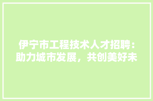 伊宁市工程技术人才招聘：助力城市发展，共创美好未来