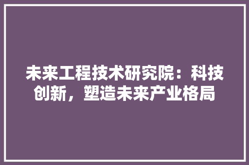 未来工程技术研究院：科技创新，塑造未来产业格局 室内设计