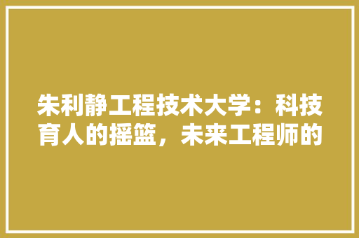 朱利静工程技术大学：科技育人的摇篮，未来工程师的启航之地 室内设计