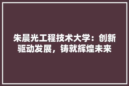 朱晨光工程技术大学：创新驱动发展，铸就辉煌未来