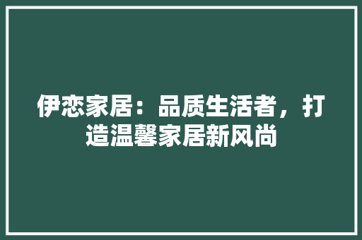 伊恋家居：品质生活者，打造温馨家居新风尚 家居装修