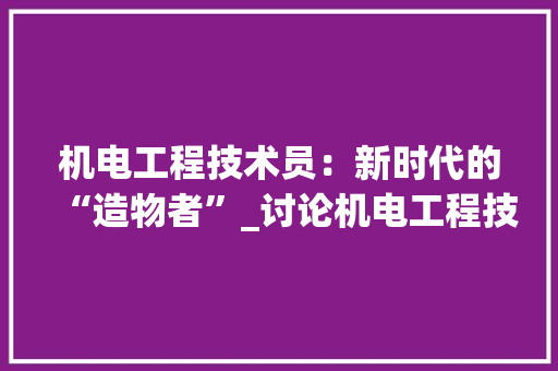 机电工程技术员：新时代的“造物者”_讨论机电工程技术员待遇与发展前景 室内设计