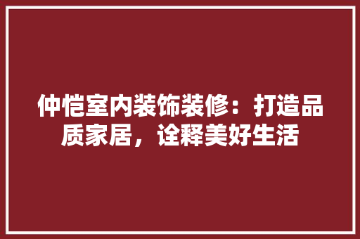 仲恺室内装饰装修：打造品质家居，诠释美好生活 家居装修