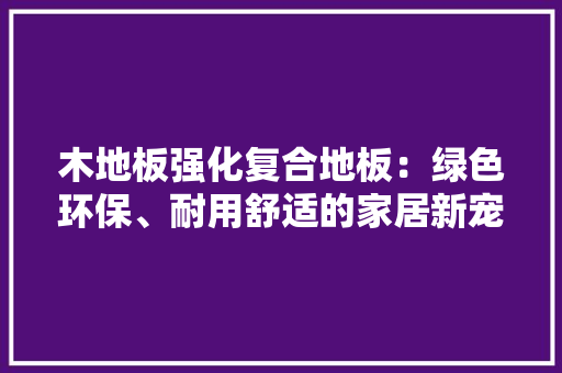 木地板强化复合地板：绿色环保、耐用舒适的家居新宠 室内设计