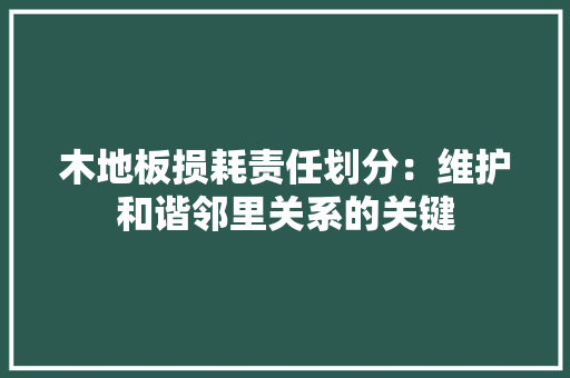木地板损耗责任划分：维护和谐邻里关系的关键 室内设计