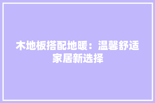 木地板搭配地暖：温馨舒适家居新选择 室内设计