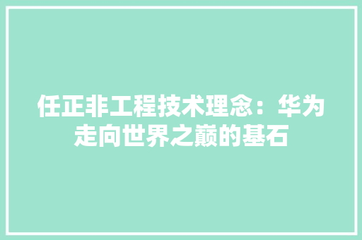 任正非工程技术理念：华为走向世界之巅的基石