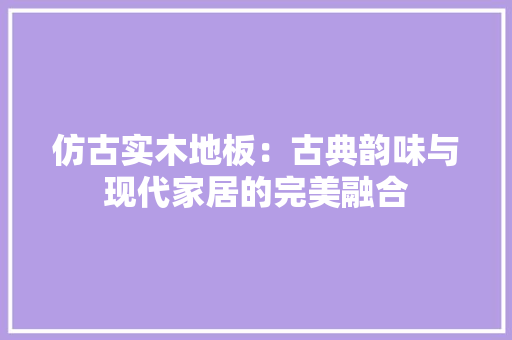 仿古实木地板：古典韵味与现代家居的完美融合 家居装修