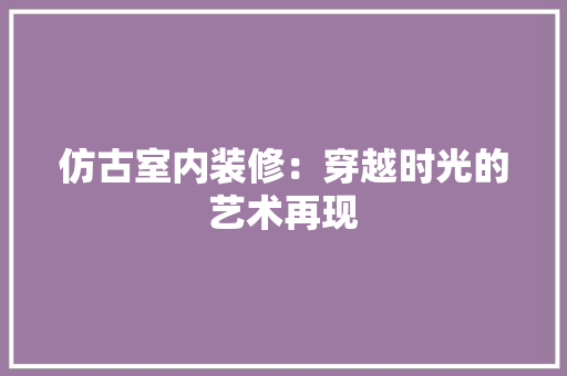 仿古室内装修：穿越时光的艺术再现 家居装修