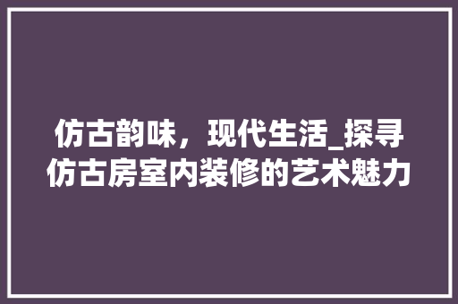 仿古韵味，现代生活_探寻仿古房室内装修的艺术魅力 家居装修