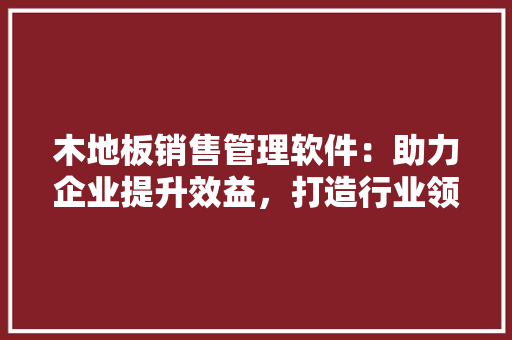 木地板销售管理软件：助力企业提升效益，打造行业领先品牌 室内设计
