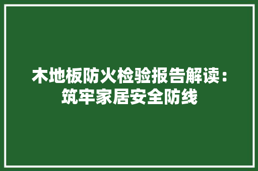 木地板防火检验报告解读：筑牢家居安全防线