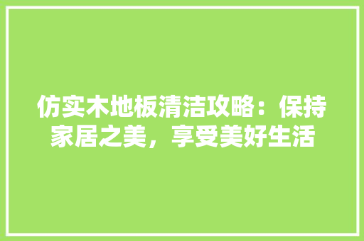 仿实木地板清洁攻略：保持家居之美，享受美好生活 家居装修