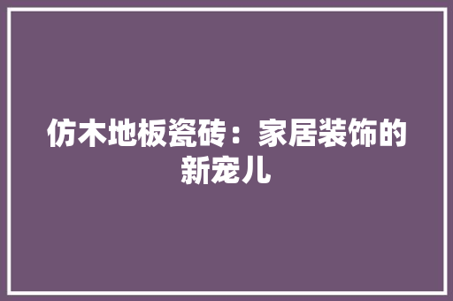 仿木地板瓷砖：家居装饰的新宠儿 家居装修