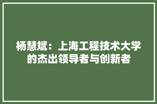 杨慧斌：上海工程技术大学的杰出领导者与创新者 室内设计