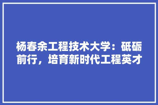 杨春余工程技术大学：砥砺前行，培育新时代工程英才 室内设计