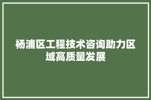 杨浦区工程技术咨询助力区域高质量发展