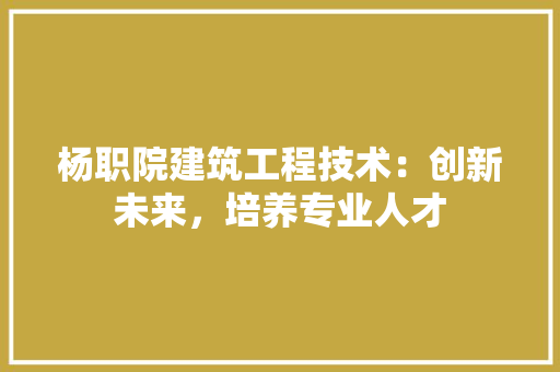 杨职院建筑工程技术：创新未来，培养专业人才