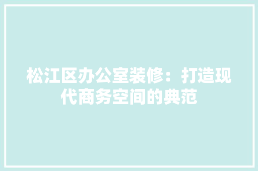 松江区办公室装修：打造现代商务空间的典范 室内设计