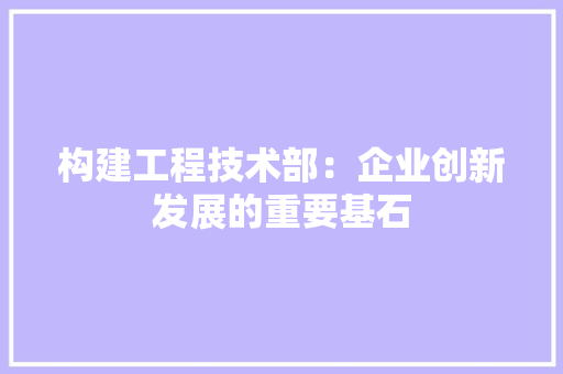 构建工程技术部：企业创新发展的重要基石 室内设计