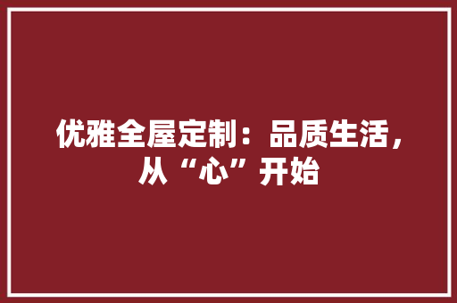 优雅全屋定制：品质生活，从“心”开始 家居装修