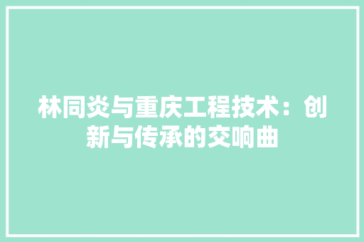 林同炎与重庆工程技术：创新与传承的交响曲 室内设计