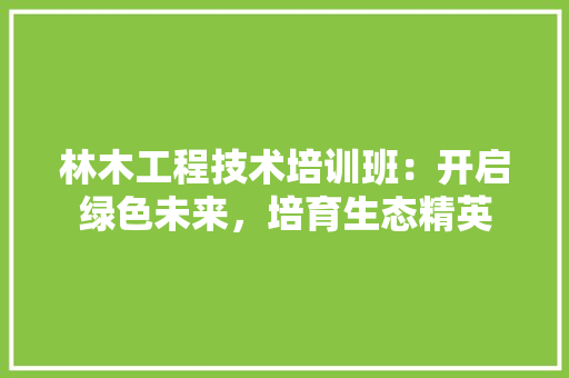 林木工程技术培训班：开启绿色未来，培育生态精英