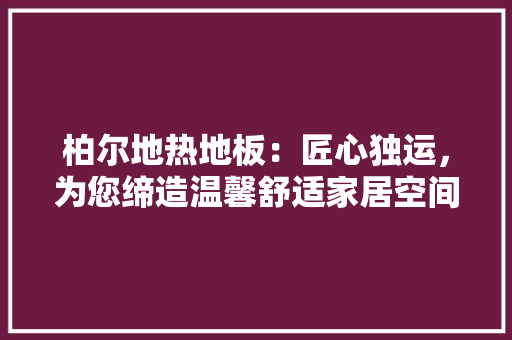 柏尔地热地板：匠心独运，为您缔造温馨舒适家居空间 室内设计