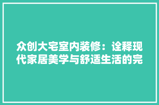 众创大宅室内装修：诠释现代家居美学与舒适生活的完美融合 家居装修