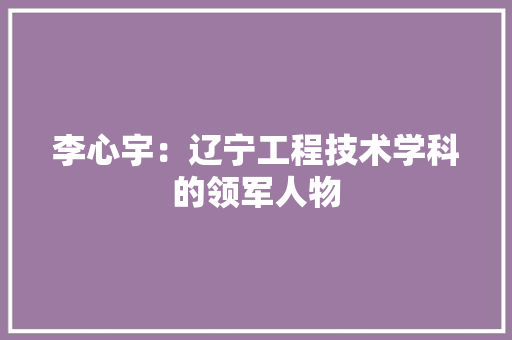 李心宇：辽宁工程技术学科的领军人物