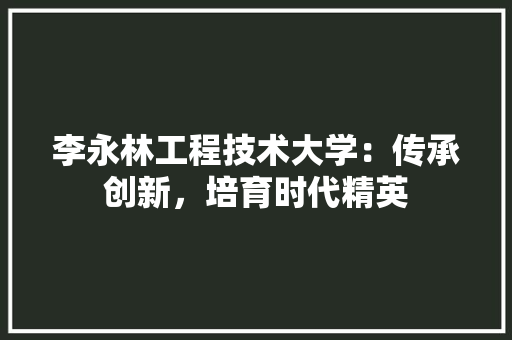 李永林工程技术大学：传承创新，培育时代精英