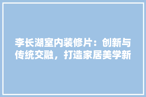 李长湖室内装修片：创新与传统交融，打造家居美学新风尚 室内设计