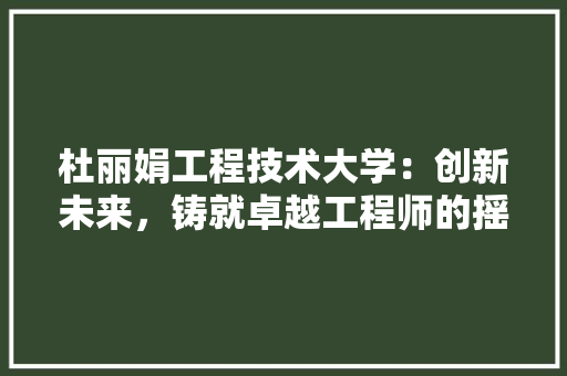 杜丽娟工程技术大学：创新未来，铸就卓越工程师的摇篮 室内设计