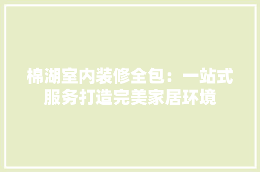棉湖室内装修全包：一站式服务打造完美家居环境