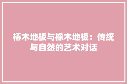 椿木地板与橡木地板：传统与自然的艺术对话 室内设计