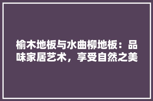 榆木地板与水曲柳地板：品味家居艺术，享受自然之美 室内设计