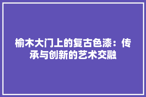 榆木大门上的复古色漆：传承与创新的艺术交融 室内设计