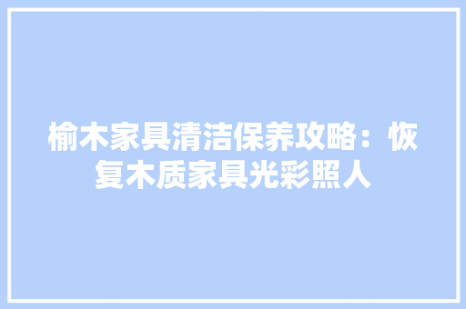 榆木家具清洁保养攻略：恢复木质家具光彩照人 室内设计