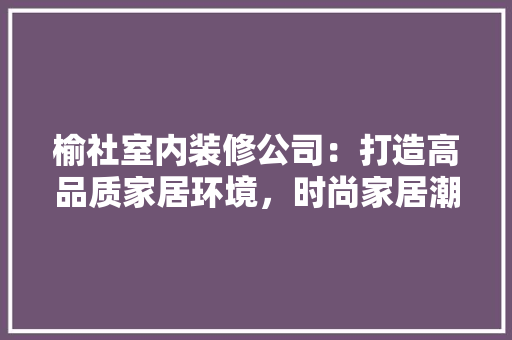 榆社室内装修公司：打造高品质家居环境，时尚家居潮流 室内设计