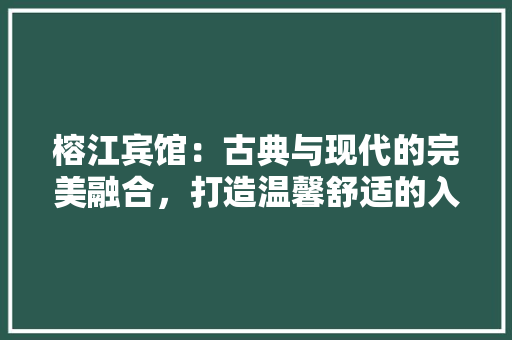 榕江宾馆：古典与现代的完美融合，打造温馨舒适的入住体验 室内设计