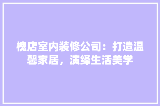 槐店室内装修公司：打造温馨家居，演绎生活美学 室内设计