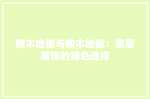 槐木地板与榆木地板：家居装饰的绿色选择