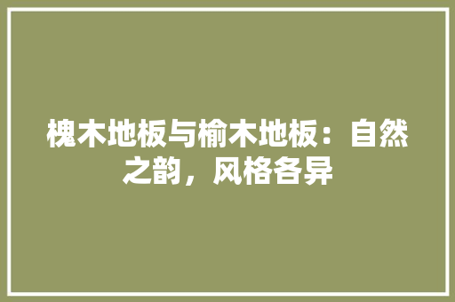 槐木地板与榆木地板：自然之韵，风格各异
