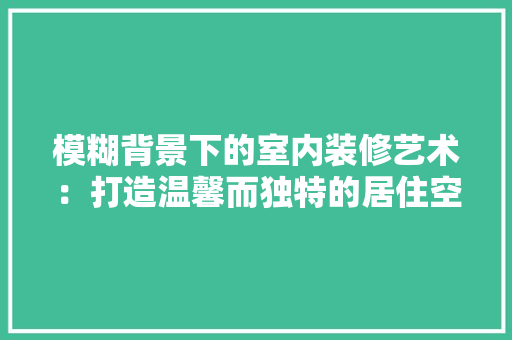 模糊背景下的室内装修艺术：打造温馨而独特的居住空间 室内设计