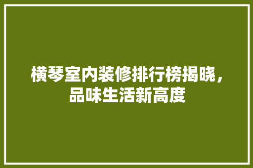 横琴室内装修排行榜揭晓，品味生活新高度 室内设计