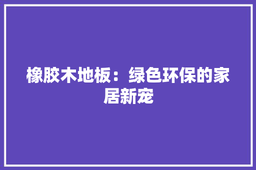橡胶木地板：绿色环保的家居新宠 室内设计
